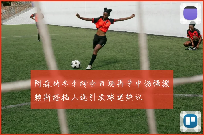 阿森纳冬季转会市场再寻中场强援赖斯搭档人选引发球迷热议
