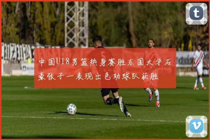 中国U18男篮热身赛胜东国大学石洺豪张子一表现出色助球队获胜