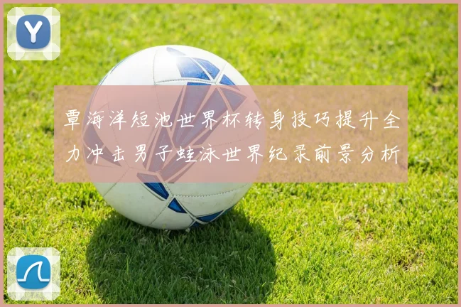 覃海洋短池世界杯转身技巧提升全力冲击男子蛙泳世界纪录前景分析
