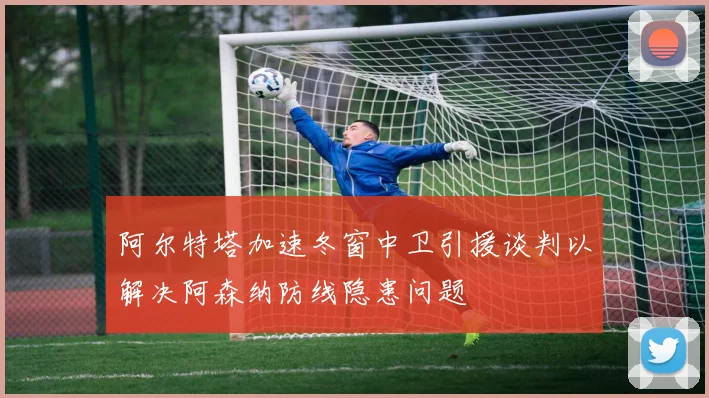 阿尔特塔加速冬窗中卫引援谈判以解决阿森纳防线隐患问题