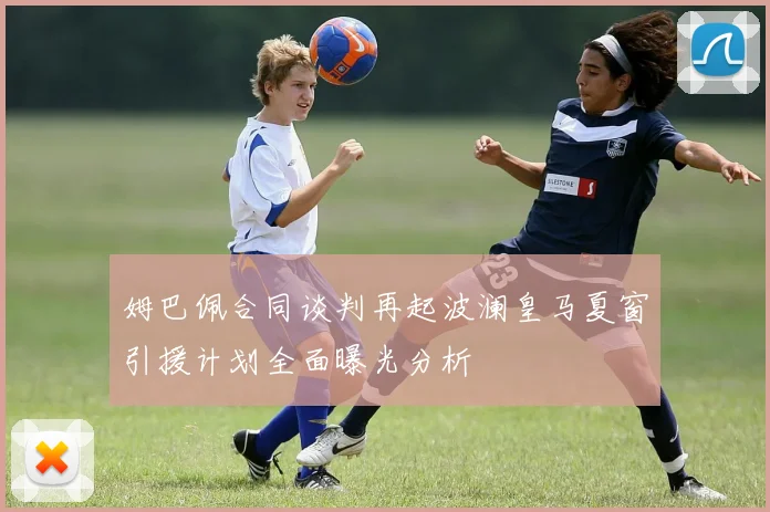 姆巴佩合同谈判再起波澜皇马夏窗引援计划全面曝光分析